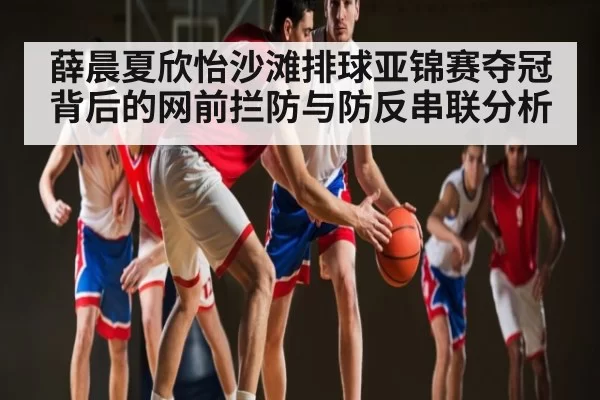 薛晨夏欣怡沙滩排球亚锦赛夺冠背后的网前拦防与防反串联分析