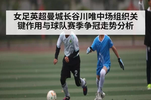 女足英超曼城长谷川唯中场组织关键作用与球队赛季争冠走势分析